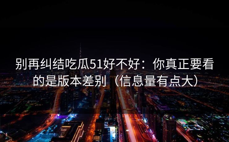 别再纠结吃瓜51好不好:你真正要看的是版本差别(信息量有点大) 别再纠结吃瓜51好不好:你真正要看的是版本差别(信息量有点大)