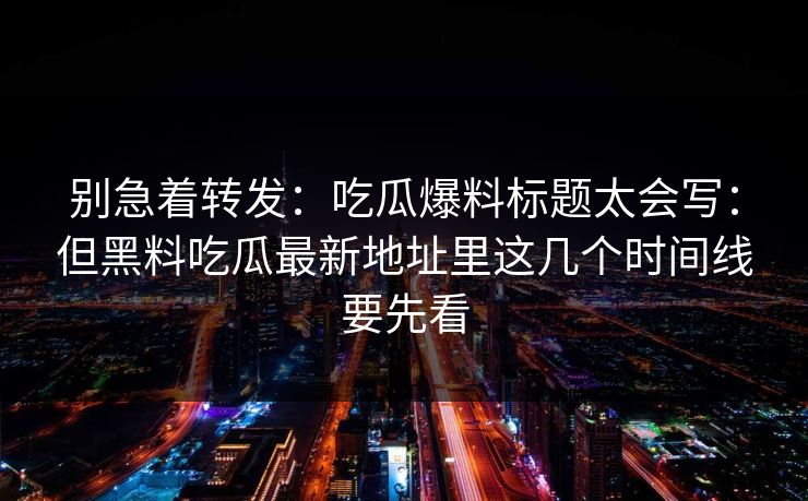 别急着转发:吃瓜爆料标题太会写:但黑料吃瓜最新地址里这几个时间线要先看 别急着转发:吃瓜爆料标题太会写:但黑料吃瓜最新地址里这几个时间线要先看