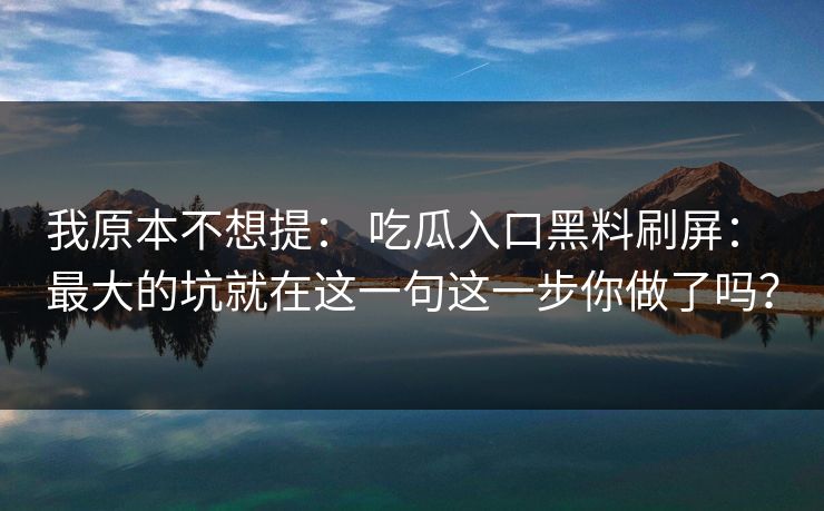 我原本不想提： 吃瓜入口黑料刷屏： 最大的坑就在这一句这一步你做了吗？