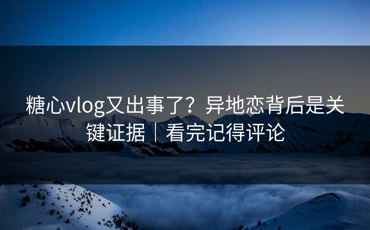 糖心vlog又出事了？异地恋背后是关键证据｜看完记得评论