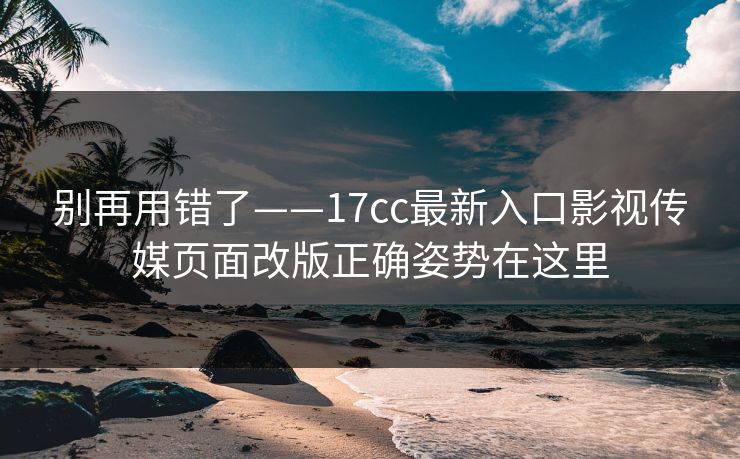 别再用错了——17cc最新入口影视传媒页面改版正确姿势在这里