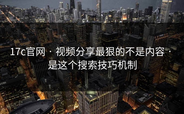 17c官网 · 视频分享最狠的不是内容 · 是这个搜索技巧机制
