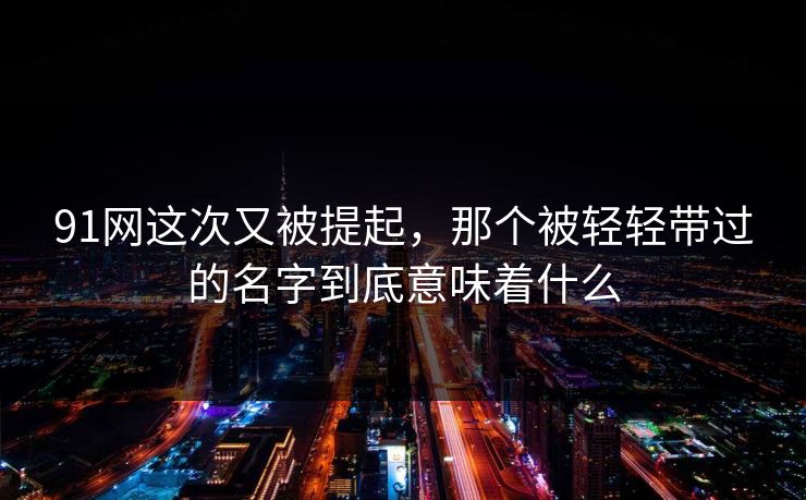 91网这次又被提起，那个被轻轻带过的名字到底意味着什么
