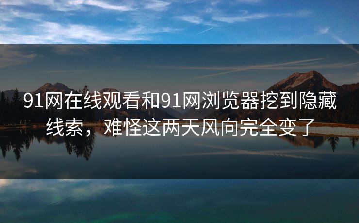 91网在线观看和91网浏览器挖到隐藏线索，难怪这两天风向完全变了